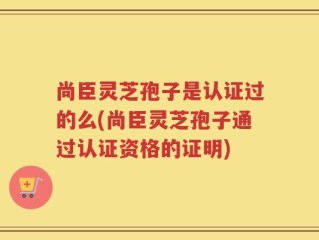 尚臣灵芝孢子是认证过的么(尚臣灵芝孢子通过认证资格的证明)