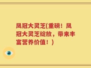 凤冠大灵芝(重磅！凤冠大灵芝绽放，带来丰富营养价值！)