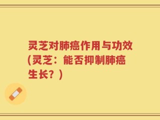 灵芝对肺癌作用与功效(灵芝：能否抑制肺癌生长？)