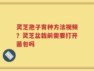 灵芝孢子育种方法视频？灵芝盆栽前需要打开菌包吗