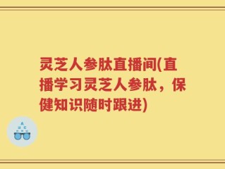 灵芝人参肽直播间(直播学习灵芝人参肽，保健知识随时跟进)