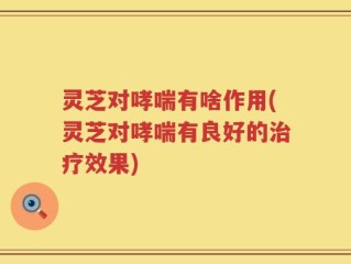灵芝对哮喘有啥作用(灵芝对哮喘有良好的治疗效果)