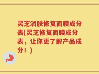 灵芝润肤修复面膜成分表(灵芝修复面膜成分表，让你更了解产品成分！)