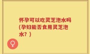 怀孕可以吃灵芝泡水吗(孕妇能否食用灵芝泡水？)