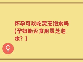 怀孕可以吃灵芝泡水吗(孕妇能否食用灵芝泡水？)