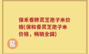 保禾香牌灵芝孢子米价格(保和香灵芝孢子米价格，畅销全国)