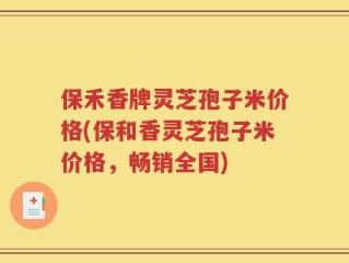 保禾香牌灵芝孢子米价格(保和香灵芝孢子米价格，畅销全国)