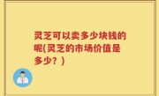 灵芝可以卖多少块钱的呢(灵芝的市场价值是多少？)