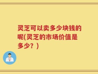 灵芝可以卖多少块钱的呢(灵芝的市场价值是多少？)
