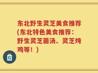 东北野生灵芝美食推荐(东北特色美食推荐：野生灵芝菌汤、灵芝炖鸡等！)