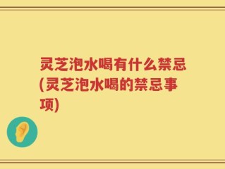 灵芝泡水喝有什么禁忌(灵芝泡水喝的禁忌事项)