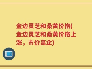 金边灵芝和桑黄价格(金边灵芝和桑黄价格上涨，市价高企)