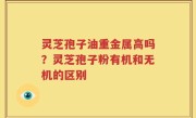 灵芝孢子油重金属高吗？灵芝孢子粉有机和无机的区别