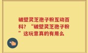 破壁灵芝孢子粉互动百科？“破壁灵芝孢子粉”这玩意真的有用么