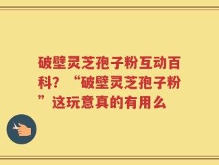 破壁灵芝孢子粉互动百科？“破壁灵芝孢子粉”这玩意真的有用么