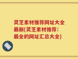 灵芝素材推荐网址大全最新(灵芝素材推荐：最全的网址汇总大全)