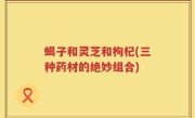 蝎子和灵芝和枸杞(三种药材的绝妙组合)