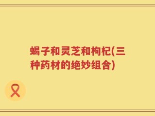 蝎子和灵芝和枸杞(三种药材的绝妙组合)