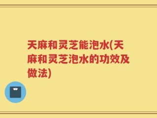天麻和灵芝能泡水(天麻和灵芝泡水的功效及做法)
