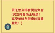 灵芝怎么排骨煲汤大全(灵芝排骨汤全收录！享受美味与健康的双重益处！)