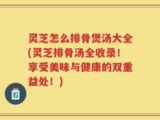 灵芝怎么排骨煲汤大全(灵芝排骨汤全收录！享受美味与健康的双重益处！)