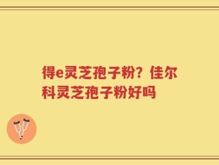 得e灵芝孢子粉？佳尔科灵芝孢子粉好吗