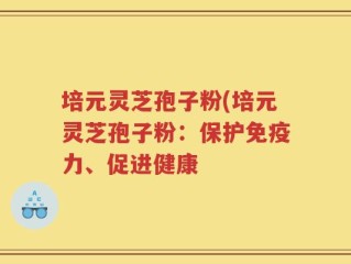 培元灵芝孢子粉(培元灵芝孢子粉：保护免疫力、促进健康