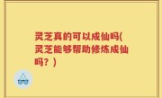 灵芝真的可以成仙吗(灵芝能够帮助修炼成仙吗？)