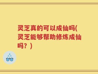 灵芝真的可以成仙吗(灵芝能够帮助修炼成仙吗？)