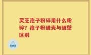 灵芝孢子粉碎用什么粉碎？孢子粉破壳与破壁区别