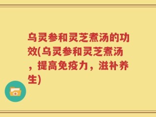 乌灵参和灵芝煮汤的功效(乌灵参和灵芝煮汤，提高免疫力，滋补养生)