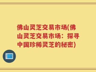 佛山灵芝交易市场(佛山灵芝交易市场：探寻中国珍稀灵芝的秘密)