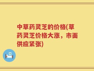 中草药灵芝的价格(草药灵芝价格大涨，市面供应紧张)