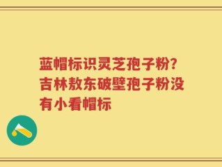 蓝帽标识灵芝孢子粉？吉林敖东破壁孢子粉没有小看帽标