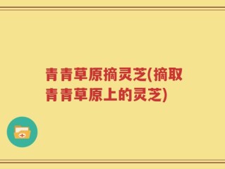 青青草原摘灵芝(摘取青青草原上的灵芝)