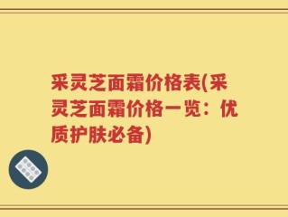 采灵芝面霜价格表(采灵芝面霜价格一览：优质护肤必备)