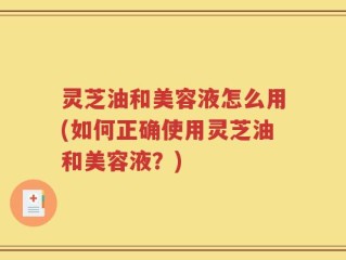 灵芝油和美容液怎么用(如何正确使用灵芝油和美容液？)
