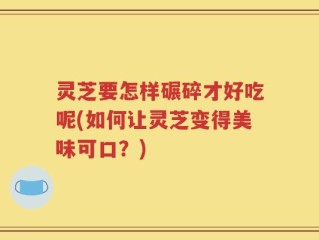 灵芝要怎样碾碎才好吃呢(如何让灵芝变得美味可口？)