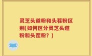 灵芝头道粉和头茬粉区别(如何区分灵芝头道粉和头茬粉？)