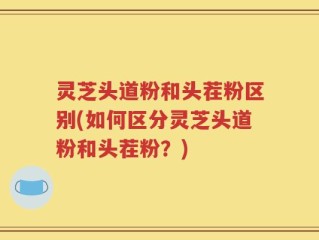 灵芝头道粉和头茬粉区别(如何区分灵芝头道粉和头茬粉？)