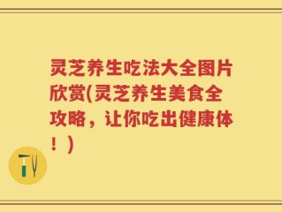 灵芝养生吃法大全图片欣赏(灵芝养生美食全攻略，让你吃出健康体！)