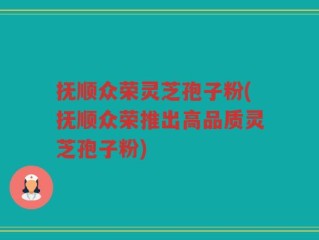 抚顺众荣灵芝孢子粉(抚顺众荣推出高品质灵芝孢子粉)
