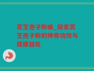 灵芝孢子粉嘛_探索灵芝孢子粉的神奇功效与健康益处
