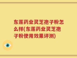 东莲药业灵芝孢子粉怎么样(东莲药业灵芝孢子粉使用效果评测)