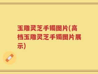 玉雕灵芝手镯图片(高档玉雕灵芝手镯图片展示)