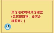 灵芝泡水喝和灵芝破壁(灵芝提取物：如何合理服用？)