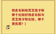 铁皮石斛和灵芝孢子粉哪个比较好铁皮石斛与灵芝孢子粉比较，哪个更优质？)