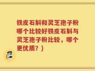 铁皮石斛和灵芝孢子粉哪个比较好铁皮石斛与灵芝孢子粉比较，哪个更优质？)