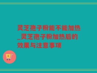 灵芝孢子粉能不能加热_灵芝孢子粉加热后的效果与注意事项