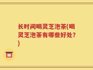 长时间喝灵芝泡茶(喝灵芝泡茶有哪些好处？)
